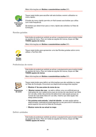 Mais informações em Botões e características ocultas (51).


                Toque neste botão para escolher até seis botões a serem utilizados no
                menu rápido.

                O botão de menu rápido permite um fácil acesso aos botões que utiliza
 Preferências   com mais frequência.
   do menu
    rápido      Os botões que determinar para o menu rápido são exibidos na Vista de
                Condução.


Rondas guiadas

                Este botão só poderá ser exibido se activar o equipamento para mostrar todas
                as opções de menu. Para ver todas as opções de menus, toque em Ver
                TODAS opções de menus.

                Mais informações em Botões e características ocultas (51).


                Toque neste botão para apresentar uma das Rondas guiadas sobre como
                utilizar o TomTom GO.


   Rondas
   guiadas


Preferências de nome

                Este botão só poderá ser exibido se activar o equipamento para mostrar todas
                as opções de menu. Para ver todas as opções de menus, toque em Ver
                TODAS opções de menus.

                Mais informações em Botões e características ocultas (51).


                Toque neste botão para definir as informações que são exibidas no mapa
                na Vista de Condução. Encontram-se disponíveis as seguintes opções:
                 • Mostrar nº da casa antes do nome da rua
 Preferências    • Mostrar nomes das ruas - se está a utilizar uma voz artificial para as
   de nome         instruções de voz e seleccionou que os nomes de ruas devem ser lidos
                   em voz alta, então não precisa de seleccionar esta opção porque os
                   nomes de ruas serão lidos em voz alta, mesmo que esta opção não
                   esteja seleccionada.
                 • Ver próxima auto-estrada / sinal de trânsito - se esta opção estiver
                   seleccionada, a estrada principal seguinte no seu percurso é indicada na
                   parte superior do ecrã na Vista de Condução.
                 • Mostrar nome da rua actual no mapa


Definir unidades

                Este botão só poderá ser exibido se activar o equipamento para mostrar todas
                as opções de menu. Para ver todas as opções de menus, toque em Ver
                TODAS opções de menus.




                                            60
 