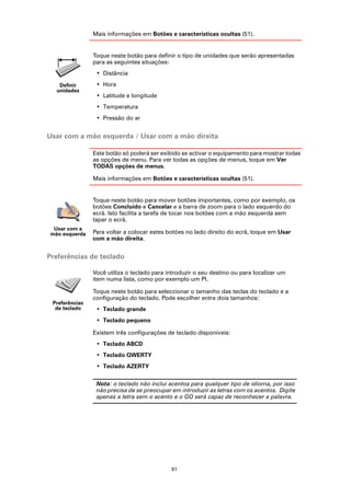Mais informações em Botões e características ocultas (51).


                Toque neste botão para definir o tipo de unidades que serão apresentadas
                para as seguintes situações:
                 • Distância

   Definir       • Hora
  unidades
                 • Latitude e longitude
                 • Temperatura
                 • Pressão do ar


Usar com a mão esquerda / Usar com a mão direita

                Este botão só poderá ser exibido se activar o equipamento para mostrar todas
                as opções de menu. Para ver todas as opções de menus, toque em Ver
                TODAS opções de menus.

                Mais informações em Botões e características ocultas (51).


                Toque neste botão para mover botões importantes, como por exemplo, os
                botões Concluído e Cancelar e a barra de zoom para o lado esquerdo do
                ecrã. Isto facilita a tarefa de tocar nos botões com a mão esquerda sem
                tapar o ecrã.
 Usar com a
mão esquerda    Para voltar a colocar estes botões no lado direito do ecrã, toque em Usar
                com a mão direita.


Preferências de teclado

                Você utiliza o teclado para introduzir o seu destino ou para localizar um
                item numa lista, como por exemplo um PI.

                Toque neste botão para seleccionar o tamanho das teclas do teclado e a
                configuração do teclado. Pode escolher entre dois tamanhos:
 Preferências
  de teclado     • Teclado grande
                 • Teclado pequeno

                Existem três configurações de teclado disponíveis:
                 • Teclado ABCD
                 • Teclado QWERTY
                 • Teclado AZERTY

                 Nota: o teclado não inclui acentos para qualquer tipo de idioma, por isso
                 não precisa de se preocupar em introduzir as letras com os acentos. Digite
                 apenas a letra sem o acento e o GO será capaz de reconhecer a palavra.




                                             61
 