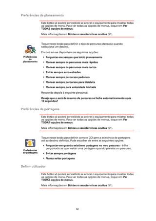 Preferências de planeamento

                Este botão só poderá ser exibido se activar o equipamento para mostrar todas
                as opções de menu. Para ver todas as opções de menus, toque em Ver
                TODAS opções de menus.

                Mais informações em Botões e características ocultas (51).


                Toque neste botão para definir o tipo de percurso planeado quando
                selecciona um destino.

                Encontram-se disponíveis as seguintes opções:
 Preferências    • Perguntar-me sempre que inicio planeamento
      de
 planeamento     • Planear sempre os percursos mais rápidos
                 • Planear sempre os percursos mais curtos
                 • Evitar sempre auto-estradas
                 • Planear sempre percursos pedonais
                 • Planear sempre percursos para bicicleta
                 • Planear sempre para velocidade limitada

                Responda depois à seguinte pergunta:

                Deseja que o ecrã de resumo de percurso se feche automaticamente após
                10 segundos?


Preferências de portagens

                Este botão só poderá ser exibido se activar o equipamento para mostrar todas
                as opções de menu. Para ver todas as opções de menus, toque em Ver
                TODAS opções de menus.

                Mais informações em Botões e características ocultas (51).


                Toque neste botão para definir como o GO gere a existência de portagens
                até ao destino definido. Pode escolher de entre as seguintes opções:
                 • Perguntar-me quando existirem portagens no meu percurso - é-lhe
                   perguntado se quer evitar uma portagem quando planeia um percurso.
 Preferências
 de portagens    • Evitar sempre portagens
                 • Nunca evitar portagens


Definir utilizador

                Este botão só poderá ser exibido se activar o equipamento para mostrar todas
                as opções de menu. Para ver todas as opções de menus, toque em Ver
                TODAS opções de menus.

                Mais informações em Botões e características ocultas (51).




                                             62
 