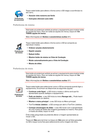 Toque neste botão para alterar a forma como o GO reage a ocorrências no
                 seu carro.
                  • Associar vista nocturna aos faróis
  Preferências    • Instruções silenciam auto-rádio
 de automóvel


Preferências de música

                 Este botão só poderá ser exibido se activar o equipamento para mostrar todas
                 as opções de menu. Para ver todas as opções de menus, toque em Ver
                 TODAS opções de menus.

                 Mais informações em Botões e características ocultas (51).


                 Toque neste botão para alterar a forma como o GO se comporta ao
                 reproduzir música.
                  • Ordenar canções aleatoriamente
 Preferências     • Repetir canções
  de música
                  • Reduzir brilho
                  • Mostrar botão de música na Vista de Condução
                  • Mudar automaticamente para a Vista de Condução
                  • Mostra de slides


Preferências de início

                 Este botão só poderá ser exibido se activar o equipamento para mostrar todas
                 as opções de menu. Para ver todas as opções de menus, toque em Ver
                 TODAS opções de menus.

                 Mais informações em Botões e características ocultas (51).


                 Toque neste botão para seleccionar como o GO se comporta quando ligar o
                 equipamento. Encontram-se disponíveis as seguintes opções:
                  • Continuar onde fiquei - o GO inicia e mostra o último ecrã que foi
                    apresentado quando desligou o equipamento.
 Preferências
   de início      • Pedir um destino - o seu GO inicia no menu Navegar até.... Pode inserir
                    imediatamente um destino.
                  • Mostrar o menu principal - o seu GO inicia no Menu principal.
                  • TomTomIniciar Jukebox - o GO começa por abrir a TomTom Jukebox.
                  • Começar amostragem de slides - o seu GO iniciar com a apresentação
                    de uma mostra de slides das imagens guardadas no mesmo. Para parar
                    a mostra de slides, toque no ecrã.

                 É-lhe então perguntado se pretende alterar a imagem apresentada ao
                 iniciar o GO.

                 Toque em Não para terminar ou toque em Sim para ver as fotos gravadas
                 no GO e toque numa foto para seleccioná-la como imagem de início.




                                             64
 