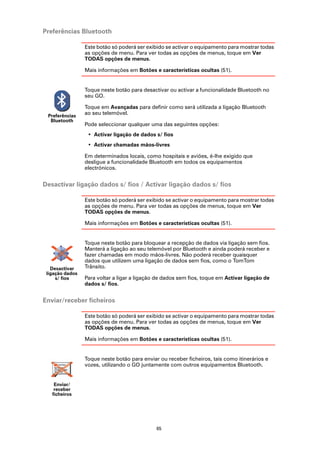 Preferências Bluetooth

                 Este botão só poderá ser exibido se activar o equipamento para mostrar todas
                 as opções de menu. Para ver todas as opções de menus, toque em Ver
                 TODAS opções de menus.

                 Mais informações em Botões e características ocultas (51).


                 Toque neste botão para desactivar ou activar a funcionalidade Bluetooth no
                 seu GO.

                 Toque em Avançadas para definir como será utilizada a ligação Bluetooth
 Preferências
                 ao seu telemóvel.
  Bluetooth
                 Pode seleccionar qualquer uma das seguintes opções:
                  • Activar ligação de dados s/ fios
                  • Activar chamadas mãos-livres

                 Em determinados locais, como hospitais e aviões, é-lhe exigido que
                 desligue a funcionalidade Bluetooth em todos os equipamentos
                 electrónicos.


Desactivar ligação dados s/ fios / Activar ligação dados s/ fios

                 Este botão só poderá ser exibido se activar o equipamento para mostrar todas
                 as opções de menu. Para ver todas as opções de menus, toque em Ver
                 TODAS opções de menus.

                 Mais informações em Botões e características ocultas (51).


                 Toque neste botão para bloquear a recepção de dados via ligação sem fios.
                 Manterá a ligação ao seu telemóvel por Bluetooth e ainda poderá receber e
                 fazer chamadas em modo mãos-livres. Não poderá receber quaisquer
                 dados que utilizem uma ligação de dados sem fios, como o TomTom
   Desactivar    Trânsito.
 ligação dados
     s/ fios     Para voltar a ligar a ligação de dados sem fios, toque em Activar ligação de
                 dados s/ fios.


Enviar/receber ficheiros

                 Este botão só poderá ser exibido se activar o equipamento para mostrar todas
                 as opções de menu. Para ver todas as opções de menus, toque em Ver
                 TODAS opções de menus.

                 Mais informações em Botões e características ocultas (51).


                 Toque neste botão para enviar ou receber ficheiros, tais como itinerários e
                 vozes, utilizando o GO juntamente com outros equipamentos Bluetooth.


    Enviar/
    receber
   ficheiros




                                              65
 