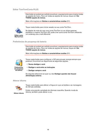 Editar TomTomConta PLUS

                 Este botão só poderá ser exibido se activar o equipamento para mostrar todas
                 as opções de menu. Para ver todas as opções de menus, toque em Ver
                 TODAS opções de menus.

                 Mais informações em Botões e características ocultas (51).


                 Toque neste botão para iniciar sessão na sua conta TomTom.

                 Se dispõe de mais do que uma conta TomTom ou se várias pessoas
                 partilham o mesmo TomTom GO, pode criar outra conta TomTom utilizando
                 um endereço de e-mail diferente.
 Editar conta
 MyTomTom


Preferências de poupança da bateria

                 Este botão só poderá ser exibido se activar o equipamento para mostrar todas
                 as opções de menu. Para ver todas as opções de menus, toque em Ver
                 TODAS opções de menus.

                 Mais informações em Botões e características ocultas (51).


                 Toque neste botão para configurar o GO para poupar energia sempre que
                 possível. Encontram-se disponíveis as seguintes opções:
                  • Nunca desligar o ecrã
 Preferências     • Desligar o ecrã entre as instruções
 de poupança
  da bateria      • Desligar sempre o ecrã

                 De seguida seleccione se quer ou não Desligar quando não houver
                 alimentação externa.


Alterar idioma

                 Toque neste botão para alterar a língua em que os botões e as mensagens
                 do GO são exibidas.

                 Existe uma grande variedade de idiomas à escolha. Quando muda de
                 idioma, também pode alterar a voz.
Alterar idioma




                                             66
 
