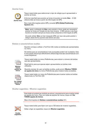 Acertar hora

                Toque neste botão para seleccionar o tipo de relógio que é apresentado e
                acertar as horas.

                A forma mais fácil para acertar as horas é tocando no botão Sinc . O GO
 Acertar hora   obterá então as horas a partir da informação do GPS.

                Para mais informações sobre GPS, consulte GPS (Global Positioning
                System) (95).

                 Nota: após a utilização de Sinc, para acertar a hora, pode ser necessário
                 acertar as horas em função do seu fuso horário. O GO calcula o seu fuso
                 horário e mantém sempre as horas certas utilizando a informação do GPS.

                 Só pode utilizar Sinc se tiver recepção GPS, por isso não pode acertar o
                 relógio desta forma quando está dentro de casa.



Botões e características ocultas
                Quando começa a utilizar o TomTom GO, todos os botões são apresentados
                no menu.

                Os botões para as características mais avançadas podem ser ocultados. Esta
                é uma opção útil porque dificilmente utilizará algumas das características com
                muita frequência.

                Toque neste botão no menu Preferências, para reduzir o número de botões
                que são apresentados.

                Pode fazê-lo para que apenas sejam apresentados os botões mais
   Mostrar      utilizados.
   menos
  opções de     Quando precisar de usar os botões ocultos, pode premir Mostrar TODAS
   menus        as opções de menu no menu Preferências para mostrar todos os botões.

                Toque neste botão no menu de Preferências para mostrar todos os botões
                disponíveis no TomTom GO.


  Ver TODAS
  opções de
    menus


Ocultar sugestões / Mostrar sugestões

                Este botão só poderá ser exibido se activar o equipamento para mostrar todas
                as opções de menu. Para ver todas as opções de menus, toque em Ver
                TODAS opções de menus.

                Mais informações em Botões e características ocultas (51).


                Toque neste botão para fazer com que o GO deixe de mostrar sugestões.

                Voltar a ligar as sugestões, toque em Mostrar sugestões.

   Ocultar
  sugestões




                                             67
 