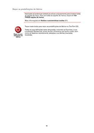 Repor as predefinições de fábrica

                 Este botão só poderá ser exibido se activar o equipamento para mostrar todas
                 as opções de menu. Para ver todas as opções de menus, toque em Ver
                 TODAS opções de menus.

                 Mais informações em Botões e características ocultas (51).


                 Toque neste botão para repor as predefinições de fábrica no TomTom GO.

                 Todas as suas definições serão eliminadas, incluindo os Favoritos, a sua
                 Localização Residencial, avisos de PIs e Itinerários que tenha criado, bem
                 como os destinos recentemente utilizados e as últimas chamadas
 Repor as pre-
 definições de   recebidas.
    fábrica




                                              68
 