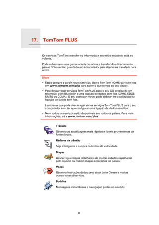 17.   TomTom PLUS

TomTom PLUS
                    Os serviços TomTom mantêm-no informado e entretido enquanto está ao
                    volante.

                    Pode subscrever uma gama variada de extras e transferi-los directamente
                    para o GO ou então guardá-los no computador para depois os transferir para
                    o GO.

                    Dicas
                    • Estão sempre a surgir novos serviços. Use o TomTom HOME ou visite-nos
                      em www.tomtom.com/plus para saber o que temos ao seu dispor.
                    • Para descarregar serviços TomTomPLUS para o seu GO precisa de um
                      telemóvel com Bluetooth e uma ligação de dados sem fios (GPRS, EDGE,
                      UMTS ou CDMA). O seu operador móvel pode debitar-lhe a utilização da
                      ligação de dados sem fios.

                      Lembre-se que pode descarregar vários serviços TomTom PLUS para o seu
                      computador sem ter que configurar uma ligação de dados sem fios.
                    • Nem todos os serviços estão disponíveis em todos os países. Para mais
                      informações, vá a www.tomtom.com/plus


                              Trânsito

                              Obtenha as actualizações mais rápidas e fiáveis provenientes de
                              fontes locais.

                              Radares de trânsito

                              Seja inteligente e cumpra os limites de velocidade.

                              Mapas

                              Descarregue mapas detalhados de muitas cidades espalhadas
                              pelo mundo ou mesmo mapas completos de países.

                              Vozes

                              Obtenha instruções dadas pelo actor John Cleese e muitas
                              outras vozes divertidas.

                              Buddies

                              Mensagens instantâneas e navegação juntas no seu GO.




                                                69
 