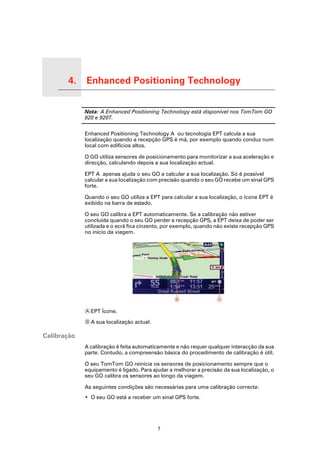 4.         Enhanced Positioning Technology

Enhanced Positioning Technology
                                  Nota: A Enhanced Positioning Technology está disponível nos TomTom GO
                                  920 e 920T.

                                  Enhanced Positioning Technology A ou tecnologia EPT calcula a sua
                                  localização quando a recepção GPS é má, por exemplo quando conduz num
                                  local com edifícios altos.

                                  O GO utiliza sensores de posicionamento para monitorizar a sua aceleração e
                                  direcção, calculando depois a sua localização actual.

                                  EPT A apenas ajuda o seu GO a calcular a sua localização. Só é possível
                                  calcular a sua localização com precisão quando o seu GO recebe um sinal GPS
                                  forte.

                                  Quando o seu GO utiliza a EPT para calcular a sua localização, o ícone EPT é
                                  exibido na barra de estado.

                                  O seu GO calibra a EPT automaticamente. Se a calibração não estiver
                                  concluída quando o seu GO perder a recepção GPS, a EPT deixa de poder ser
                                  utilizada e o ecrã fica cinzento, por exemplo, quando não existe recepção GPS
                                  no início da viagem.




                                  A EPT Ícone.

                                  B A sua localização actual.

Calibração
                                  A calibração é feita automaticamente e não requer qualquer interacção da sua
                                  parte. Contudo, a compreensão básica do procedimento de calibração é útil.

                                  O seu TomTom GO reinicia os sensores de posicionamento sempre que o
                                  equipamento é ligado. Para ajudar a melhorar a precisão da sua localização, o
                                  seu GO calibra os sensores ao longo da viagem.

                                  As seguintes condições são necessárias para uma calibração correcta:
                                  • O seu GO está a receber um sinal GPS forte.




                                                                7
 