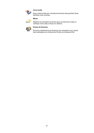Livros áudio

Ouça a leitura feita por narradores famosos das grandes obras
literárias mais recentes.

Meteo

Obtenha as previsões do tempo para os próximos 5 dias ou
verifique como está o tempo no destino.

Pontos de Interesse

Encontre rapidamente os locais de que necessita com a ajuda
das localizações de milhares de Pontos de Interesse (PIs).




                 70
 
