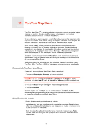 18.   TomTom Map Share

TomTom Map Share
                     TomTom Map ShareTM é uma tecnologia gratuita que permite actualizar o seu
                     mapa e, se assim o desejar, partilhar essas actualizações com outros
                     membros da comunidade TomTom Map Share.

                     Se encontrar uma rua em que era possível circular, mas que foi recentemente
                     cortada ao trânsito, pode utilizar o Map Share para actualizar o seu mapa e, de
                     seguida, partilhar a actualização com outros membros Map Share.

                     Pode utilizar o Map Share para enviar e receber actualizações de mapa
                     durante o primeiro ano da data de publicação do mapa. Isto significa que
                     passado um ano da data de publicação, deixará de poder enviar ou receber
                     actualizações de mapa para essa versão do mapa - Mas continuará a poder
                     fazer actualizações ao seu mapa para utilizar no seu equipamento.

                     Ao aderir à comunidade TomTom Map Share pode manter os seus mapas
                     actualizados com as mais recentes actualizações feitas por outros membros
                     da comunidade Map Share.

                     Seleccione o tipo de actualizações que pretende e sempre que ligar o seu
                     TomTom GO a TomTom HOME, o mapa será automaticamente actualizado.

Comunidade TomTom Map Share
                     Para aderir à comunidade Map Share, faça o seguinte:
                     1. Toque em Correcções do mapa no menu principal.

                     Sugestão: se não conseguir ver o botão Correcções do mapa no menu
                     principal, toque em Ver TODAS as opções de menus no menu Preferências.

                     2. Toque em Descarregar correcções efectuadas por outros.
                     3. Toque em Aderir.

                     Quando ligar o seu TomTom GO ao computador, o TomTom HOME
                     descarrega automaticamente as actualizações de mapas disponíveis e envia
                     as suas alterações à comunidade Map Share.

Actualizações de mapas
                     Existem dois tipos de actualizações de mapas:
                     • Actualizações que são imediatamente mostradas no mapa. Estas incluem
                       alterar o sentido de trânsito de uma rua, bloquear ou mudar o nome de uma
                       rua e adicionar ou editar PIs.

                       Este tipo de alterações é imediatamente mostrado no seu mapa. Pode
                       ocultar estas actualizações em qualquer altura no menu Preferências do
                       Map Share.




                                                  71
 