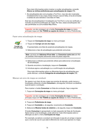 Para mais informações sobre mostrar e ocultar actualizações, consulte
                  Alterar as minhas preferências para actualizações de mapas (73).
                • As actualizações são comunicadas a TomTom, mas não são mostradas
                  imediatamente no seu mapa. Estas incluem ruas em falta, erros de entradas
                  e saídas de auto-estrada e rotundas em falta.

                Este tipo de actualizações é investigado por TomTom e uma vez verificado, é
                incluído na próxima publicação do mapa. Por isso, essas actualizações não
                são partilhadas na comunidade Map Share.

                Sugestão: se não conseguir ver o botão Correcções do mapa no menu
                principal, toque em Ver TODAS as opções de menus no menu Preferências.


Fazer uma actualização de mapa

                1. Toque em Correcções do mapa no menu principal.
                2. Toque em Corrigir um erro do mapa.
  Corrigir um      É apresentada uma lista de possíveis actualizações de mapas.
 erro do mapa
                3. Seleccione o tipo de actualização que pretende comunicar.

                Nota: se tocar em Adicionar PI em falta ou Comunicar outro erro ser-lhe-
                ão pedidas informações adicionais antes do passo seguinte.

                4. Seleccione o método que pretende utilizar para seleccionar a localização
                   da actualização.
                5. Quando encontrar a localização, toque em Concluído.
                6. Introduza agora a actualização ou a confirmação da actualização.

                   Para mais informações sobre os diferentes tipos de actualizações que
                   pode efectuar, consulte Categorias de actualizações de mapas (73).


Marcar um erro de mapa ao conduzir
                Se reparar num item do seu mapa que precisa de atenção, pode marcar a
                localização utilizando o botão Comunicar e, de seguida, introduzir os detalhes
                quando parar a condução.

                Para mostrar o botão Comunicar na Vista de condução, faça o seguinte:
                1. Toque em Correcções do mapa no menu principal.

                Sugestão: se não conseguir ver o botão Correcções do mapa no menu
                principal, toque em Ver TODAS as opções de menus no menu Preferências.

                2. Toque em Preferências de mapa.
                3. Toque em Concluído e, de seguida, novamente em Concluído.
                4. Seleccione Mostrar botão de relatório e, de seguida, toque em Concluído.

                O botão Comunicar é apresentado no lado esquerdo da Vista de Condução.
                Após marcar uma localização, pode adicionar mais informações sobre a
                alteração ao abrir o menu Correcções do mapa.

                Por exemplo, se estiver a conduzir em direcção à casa de um amigo e reparar
                que o nome da rua em que está é diferente do nome que aparece no mapa.



                                             72
 