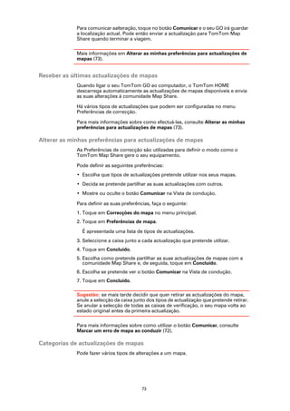 Para comunicar aalteração, toque no botão Comunicar e o seu GO irá guardar
             a localização actual. Pode então enviar a actualização para TomTom Map
             Share quando terminar a viagem.

             Mais informações em Alterar as minhas preferências para actualizações de
             mapas (73).


Receber as últimas actualizações de mapas
             Quando ligar o seu TomTom GO ao computador, o TomTom HOME
             descarrega automaticamente as actualizações de mapas disponíveis e envia
             as suas alterações à comunidade Map Share.

             Há vários tipos de actualizações que podem ser configuradas no menu
             Preferências de correcção.

             Para mais informações sobre como efectuá-las, consulte Alterar as minhas
             preferências para actualizações de mapas (73).

Alterar as minhas preferências para actualizações de mapas
             As Preferências de correcção são utilizadas para definir o modo como o
             TomTom Map Share gere o seu equipamento.

             Pode definir as seguintes preferências:
             • Escolha que tipos de actualizações pretende utilizar nos seus mapas.
             • Decida se pretende partilhar as suas actualizações com outros.
             • Mostre ou oculte o botão Comunicar na Vista de condução.

             Para definir as suas preferências, faça o seguinte:
             1. Toque em Correcções do mapa no menu principal.
             2. Toque em Preferências de mapa.

               É apresentada uma lista de tipos de actualizações.
             3. Seleccione a caixa junto a cada actualização que pretende utilizar.
             4. Toque em Concluído.
             5. Escolha como pretende partilhar as suas actualizações de mapas com a
                comunidade Map Share e, de seguida, toque em Concluído.
             6. Escolha se pretende ver o botão Comunicar na Vista de condução.
             7. Toque em Concluído.

             Sugestão: se mais tarde decidir que quer retirar as actualizações do mapa,
             anule a selecção da caixa junto dos tipos de actualização que pretende retirar.
             Se anular a selecção de todas as caixas de verificação, o seu mapa volta ao
             estado original antes da primeira actualização.

             Para mais informações sobre como utilizar o botão Comunicar, consulte
             Marcar um erro de mapa ao conduzir (72).

Categorias de actualizações de mapas
             Pode fazer vários tipos de alterações a um mapa.




                                          73
 