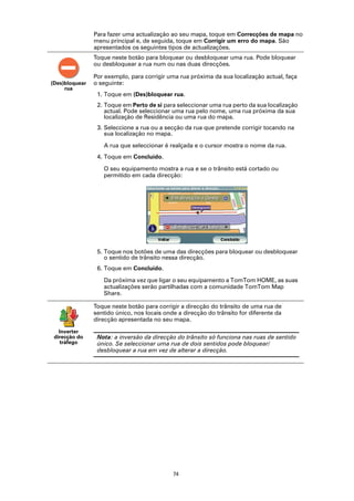 Para fazer uma actualização ao seu mapa, toque em Correcções de mapa no
                menu principal e, de seguida, toque em Corrigir um erro do mapa. São
                apresentados os seguintes tipos de actualizações.
                Toque neste botão para bloquear ou desbloquear uma rua. Pode bloquear
                ou desbloquear a rua num ou nas duas direcções.

                Por exemplo, para corrigir uma rua próxima da sua localização actual, faça
(Des)bloquear   o seguinte:
     rua
                 1. Toque em (Des)bloquear rua.
                 2. Toque em Perto de si para seleccionar uma rua perto da sua localização
                    actual. Pode seleccionar uma rua pelo nome, uma rua próxima da sua
                    localização de Residência ou uma rua do mapa.
                 3. Seleccione a rua ou a secção da rua que pretende corrigir tocando na
                    sua localização no mapa.

                   A rua que seleccionar é realçada e o cursor mostra o nome da rua.
                 4. Toque em Concluído.

                   O seu equipamento mostra a rua e se o trânsito está cortado ou
                   permitido em cada direcção:




                 5. Toque nos botões de uma das direcções para bloquear ou desbloquear
                    o sentido de trânsito nessa direcção.
                 6. Toque em Concluído.

                   Da próxima vez que ligar o seu equipamento a TomTom HOME, as suas
                   actualizações serão partilhadas com a comunidade TomTom Map
                   Share.

                Toque neste botão para corrigir a direcção do trânsito de uma rua de
                sentido único, nos locais onde a direcção do trânsito for diferente da
                direcção apresentada no seu mapa.

   Inverter
 direcção do     Nota: a inversão da direcção do trânsito só funciona nas ruas de sentido
    tráfego      único. Se seleccionar uma rua de dois sentidos pode bloquear/
                 desbloquear a rua em vez de alterar a direcção.




                                             74
 