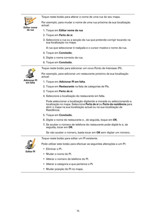 Toque neste botão para alterar o nome de uma rua do seu mapa.
  vabckc sdn
             vk

                  Por exemplo, para mudar o nome de uma rua próxima da sua localização
        fbks
   sdjv


                  actual:
Editar nome
   da rua          1. Toque em Editar nome da rua
                   2. Toque em Perto de si.
                   3. Seleccione a rua ou a secção da rua que pretende corrigir tocando na
                      sua localização no mapa.

                     A rua que seleccionar é realçada e o cursor mostra o nome da rua.
                   4. Toque em Concluído.
                   5. Digite o nome correcto da rua.
                   6. Toque em Concluído.

                  Toque neste botão para adicionar um novo Ponto de Interesse (PI).

                  Por exemplo, para adicionar um restaurante próximo da sua localização
                  actual:
Adicionar PI
 em falta          1. Toque em Adicionar PI em falta.
                   2. Toque em Restaurante na lista de categorias de PIs.
                   3. Toque em Perto de si.
                   4. Seleccione a localização do restaurante em falta.

                     Pode seleccionar a localização digitando a morada ou seleccionando a
                     localização no mapa. Seleccione Perto de si ou Perto da residência para
                     abrir o mapa na sua localização actual ou na sua localização de
                     Residência.
                   5. Toque em Concluído.
                   6. Digite o nome do restaurante e , de seguida, toque em OK.
                   7. Se souber o número de telefone do restaurante pode digitá-lo e, de
                      seguida, tocar em OK.

                     Se não souber o número, basta tocar em OK sem digitar um número.

                  Toque neste botão para editar um PI existente.

                  Pode utilizar este botão para efectuar as seguintes alterações a um PI:
                   • Eliminar o PI.
 Editar PI
                   • Mudar o nome do PI.
                   • Alterar o número de telefone do PI.
                   • Alterar a categoria a que pertence o PI.
                   • Mudar posição do PI no mapa.




                                               75
 
