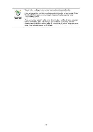 Toque neste botão para comunicar outros tipos de actualização.

             Estas actualizações não são imediatamente corrigidas no seu mapa. O seu
             TomTom GO envia uma comunicação de actualização especial para
Comunicar    TomTom Map Share.
outro erro
             Pode comunicar ruas em falta, erros de entradas e saídas de auto-estrada e
             rotundas em falta. Se a actualização que pretende comunicar não for
             abrangida por nenhum destes tipos de comunicação, digite uma descrição
             geral e, de seguida, toque em Outro/a.




                                         76
 