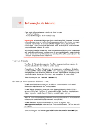 19.   Informação de trânsito

Informação de trânsito
                         Pode obter informações de trânsito de duas formas:
                         • TomTom Trânsito
                         • Canal de Mensagens de Trânsito (TMC)

                         Importante: a recepção fiável dos sinais de trânsito TMC depende muito da
                         colocação da antena no melhor local, das características do veículo, como por
                         exemplo, a existência de escudo reflector no pára-brisas, do ambiente
                         circundante, como montanhas e edifícios altos, e da força do sinal RDS-TMC
                         transmitido pela estação de rádio.

                         Alguns veículos têm um escudo reflector de calor incorporado no pára-brisas
                         que poderá impedir que o equipamento de navegação localize a sua posição
                         actual. Se isto for um problema no seu veículo, utilize o Kit Antena Externa da
                         TomTom (disponível como acessório).


TomTom Trânsito
                         TomTom O Trânsito é um serviço TomTom para receber informações de
                         trânsito actualizadas das melhores fontes locais.

                         Para utilizar o TomTom Trânsito, terá de estabelecer uma ligação de dados
                         sem fios (GPRS, EDGE, UMTS, CDMA) entre o seu equipamento TomTom e
                         um telemóvel com Bluetooth e tem de ter uma assinatura de um serviço de
                         transferência de dados sem fios com a sua operadora de rede móvel.

                         Mais informações em TomTom Trânsito (78).

O Canal de Mensagens de Trânsito (TMC)
                         O TMC transmite as informações de trânsito como um sinal rádio e está
                         disponível gratuitamente em muitos países.

                         O TMC não é um serviço TomTom, mas está disponível quando utiliza o
                         receptor RDS-TMC TomTom. O receptor RDS-TMC TomTom é incluído em
                         alguns produtos e está disponível como acessório para outros.

                         Nota: A TomTom não se responsabiliza pela disponibilidade ou qualidade das
                         informações de trânsito fornecidas pelo serviço TMC.

                         O TMC não está disponível em todos os países ou regiões. Vá a
                         www.tomtom.com/plus para verificar a disponibilidade do TMC no seu país
                         ou região.

                         Mais informações em Informações de trânsito utilizando o RDS-TMC (86).




                                                      77
 