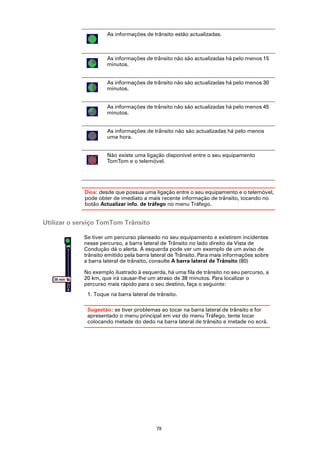 As informações de trânsito estão actualizadas.



                          As informações de trânsito não são actualizadas há pelo menos 15
                          minutos.


                          As informações de trânsito não são actualizadas há pelo menos 30
                          minutos.


                          As informações de trânsito não são actualizadas há pelo menos 45
                          minutos.


                          As informações de trânsito não são actualizadas há pelo menos
                          uma hora.


                          Não existe uma ligação disponível entre o seu equipamento
                          TomTom e o telemóvel.




                 Dica: desde que possua uma ligação entre o seu equipamento e o telemóvel,
                 pode obter de imediato a mais recente informação de trânsito, tocando no
                 botão Actualizar info. de tráfego no menu Tráfego.


Utilizar o serviço TomTom Trânsito

                 Se tiver um percurso planeado no seu equipamento e existirem incidentes
                 nesse percurso, a barra lateral de Trânsito no lado direito da Vista de
                 Condução dá o alerta. À esquerda pode ver um exemplo de um aviso de
                 trânsito emitido pela barra lateral de Trânsito. Para mais informações sobre
                 a barra lateral de trânsito, consulte A barra lateral de Trânsito (80)

                 No exemplo ilustrado à esquerda, há uma fila de trânsito no seu percurso, a
   38 min        20 km, que irá causar-lhe um atraso de 38 minutos. Para localizar o
            20
            km
                 percurso mais rápido para o seu destino, faça o seguinte:
                  1. Toque na barra lateral de trânsito.

                  Sugestão: se tiver problemas ao tocar na barra lateral de trânsito e for
                  apresentado o menu principal em vez do menu Tráfego, tente tocar
                  colocando metade do dedo na barra lateral de trânsito e metade no ecrã.




                                               79
 