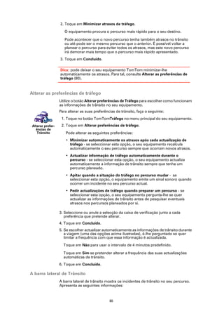 2. Toque em Minimizar atrasos de tráfego.

                      O equipamento procura o percurso mais rápido para o seu destino.

                      Pode acontecer que o novo percurso tenha também atrasos no trânsito
                      ou até pode ser o mesmo percurso que o anterior. É possível voltar a
                      planear o percurso para evitar todos os atrasos, mas este novo percurso
                      irá demorar mais tempo que o percurso mais rápido apresentado.
                   3. Toque em Concluído.

                   Dica: pode deixar o seu equipamento TomTom minimizar-lhe
                   automaticamente os atrasos. Para tal, consulte Alterar as preferências de
                   tráfego (80).



Alterar as preferências de tráfego
                   Utilize o botão Alterar preferências de Tráfego para escolher como funcionam
                   as informações de trânsito no seu equipamento.
                   Para alterar as suas preferências de trânsito, faça o seguinte:
                    1. Toque no botão TomTomTráfego no menu principal do seu equipamento.
 Alterar prefer-    2. Toque em Alterar preferências de tráfego.
   ências de
    Trânsito          Pode alterar as seguintes preferências:
                      • Minimizar automaticamente os atrasos após cada actualização de
                        tráfego - se seleccionar esta opção, o seu equipamento recalcula
                        automaticamente o seu percurso sempre que ocorram novos atrasos.
                      • Actualizar informação de tráfego automaticamente durante o
                        percurso - se seleccionar esta opção, o seu equipamento actualiza
                        automaticamente a informação de trânsito sempre que tenha um
                        percurso planeado.
                      • Apitar quando a situação do tráfego no percurso mudar - se
                        seleccionar esta opção, o equipamento emite um sinal sonoro quando
                        ocorrer um incidente no seu percurso actual.
                      • Pedir actualizações de tráfego quando preparar um percurso - se
                        seleccionar esta opção, o seu equipamento pergunta-lhe se quer
                        actualizar as informações de trânsito antes de pesquisar eventuais
                        atrasos nos percursos planeados por si.

                   3. Seleccione ou anule a selecção da caixa de verificação junto a cada
                      preferência que pretende alterar.
                   4. Toque em Concluído.
                   5. Se escolher actualizar automaticamente as informações de trânsito durante
                      a viagem (uma das opções acima ilustradas), é-lhe perguntado se quer
                      limitar a frequência com que essa informação é actualizada.

                     Toque em Não para usar o intervalo de 4 minutos predefinido.

                     Toque em Sim se pretender alterar a frequência das suas actualizações
                     automáticas de trânsito.
                   6. Toque em Concluído.

A barra lateral de Trânsito
                   A barra lateral de trânsito mostra os incidentes de trânsito no seu percurso.
                   Apresenta as seguintes informações:



                                                 80
 