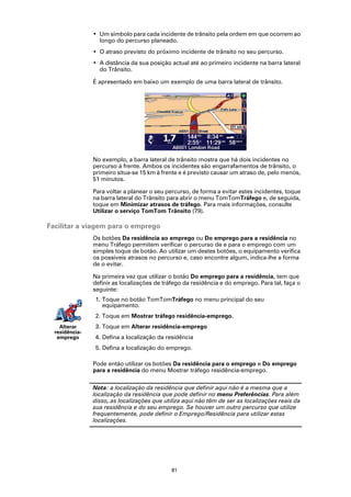 • Um símbolo para cada incidente de trânsito pela ordem em que ocorrem ao
                  longo do percurso planeado.
                • O atraso previsto do próximo incidente de trânsito no seu percurso.
                • A distância da sua posição actual até ao primeiro incidente na barra lateral
                  do Trânsito.

                É apresentado em baixo um exemplo de uma barra lateral de trânsito.




                No exemplo, a barra lateral de trânsito mostra que há dois incidentes no
                percurso à frente. Ambos os incidentes são engarrafamentos de trânsito, o
                primeiro situa-se 15 km à frente e é previsto causar um atraso de, pelo menos,
                51 minutos.

                Para voltar a planear o seu percurso, de forma a evitar estes incidentes, toque
                na barra lateral do Trânsito para abrir o menu TomTomTráfego e, de seguida,
                toque em Minimizar atrasos de tráfego. Para mais informações, consulte
                Utilizar o serviço TomTom Trânsito (79).

Facilitar a viagem para o emprego
                Os botões Da residência ao emprego ou Do emprego para a residência no
                menu Tráfego permitem verificar o percurso de e para o emprego com um
                simples toque de botão. Ao utilizar um destes botões, o equipamento verifica
                os possíveis atrasos no percurso e, caso encontre algum, indica-lhe a forma
                de o evitar.

                Na primeira vez que utilizar o botão Do emprego para a residência, tem que
                definir as localizações de tráfego da residência e do emprego. Para tal, faça o
                seguinte:
                1. Toque no botão TomTomTráfego no menu principal do seu
                   equipamento.
                2. Toque em Mostrar tráfego residência-emprego.
    Alterar     3. Toque em Alterar residência-emprego
  residência-
   emprego      4. Defina a localização da residência
                5. Defina a localização do emprego.

                Pode então utilizar os botões Da residência para o emprego e Do emprego
                para a residência do menu Mostrar tráfego residência-emprego.

                Nota: a localização da residência que definir aqui não é a mesma que a
                localização da residência que pode definir no menu Preferências. Para além
                disso, as localizações que utiliza aqui não têm de ser as localizações reais da
                sua residência e do seu emprego. Se houver um outro percurso que utilize
                frequentemente, pode definir o Emprego/Residência para utilizar estas
                localizações.




                                              81
 