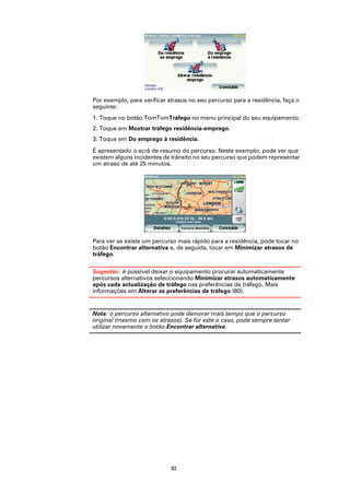 Por exemplo, para verificar atrasos no seu percurso para a residência, faça o
seguinte:
1. Toque no botão TomTomTráfego no menu principal do seu equipamento.
2. Toque em Mostrar tráfego residência-emprego.
3. Toque em Do emprego à residência.

É apresentado o ecrã de resumo do percurso. Neste exemplo, pode ver que
existem alguns incidentes de trânsito no seu percurso que podem representar
um atraso de até 25 minutos.




Para ver se existe um percurso mais rápido para a residência, pode tocar no
botão Encontrar alternativa e, de seguida, tocar em Minimizar atrasos de
tráfego.

Sugestão: é possível deixar o equipamento procurar automaticamente
percursos alternativos seleccionando Minimizar atrasos automaticamente
após cada actualização de tráfego nas preferências de tráfego. Mais
informações em Alterar as preferências de tráfego (80).


Nota: o percurso alternativo pode demorar mais tempo que o percurso
original (mesmo com os atrasos). Se for este o caso, pode sempre tentar
utilizar novamente o botão Encontrar alternativa.




                             82
 