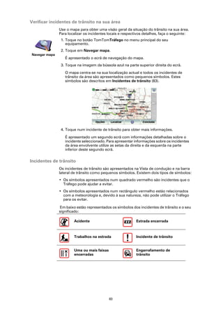 Verificar incidentes de trânsito na sua área
               Use o mapa para obter uma visão geral da situação do trânsito na sua área.
               Para localizar os incidentes locais e respectivos detalhes, faça o seguinte:
                1. Toque no botão TomTomTráfego no menu principal do seu
                   equipamento.
                2. Toque em Navegar mapa.
Navegar mapa
                  É apresentado o ecrã de navegação do mapa.
                3. Toque na imagem da bússola azul na parte superior direita do ecrã.

                  O mapa centra-se na sua localização actual e todos os incidentes de
                  trânsito da área são apresentados como pequenos símbolos. Estes
                  símbolos são descritos em Incidentes de trânsito (83).




                4. Toque num incidente de trânsito para obter mais informações.

                  É apresentado um segundo ecrã com informações detalhadas sobre o
                  incidente seleccionado. Para apresentar informações sobre os incidentes
                  da área envolvente utilize as setas da direita e da esquerda na parte
                  inferior deste segundo ecrã.


Incidentes de trânsito
               Os incidentes de trânsito são apresentados na Vista de condução e na barra
               lateral de trânsito como pequenos símbolos. Existem dois tipos de símbolos:
               • Os símbolos apresentados num quadrado vermelho são incidentes que o
                 Tráfego pode ajudar a evitar.
               • Os símbolos apresentados num rectângulo vermelho estão relacionados
                 com a meteorologia e, devido à sua natureza, não pode utilizar o Tráfego
                 para os evitar.

               Em baixo estão representados os símbolos dos incidentes de trânsito e o seu
               significado:

                       Acidente                             Estrada encerrada



                       Trabalhos na estrada                 Incidente de trânsito


                       Uma ou mais faixas                   Engarrafamento de
                       encerradas                           trânsito




                                            83
 