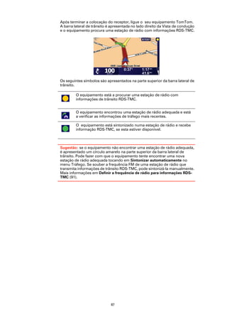 Após terminar a colocação do receptor, ligue o seu equipamento TomTom.
A barra lateral de trânsito é apresentada no lado direito da Vista de condução
e o equipamento procura uma estação de rádio com informações RDS-TMC.




Os seguintes símbolos são apresentados na parte superior da barra lateral de
trânsito.

         O equipamento está a procurar uma estação de rádio com
         informações de trânsito RDS-TMC.


         O equipamento encontrou uma estação de rádio adequada e está
         a verificar as informações de tráfego mais recentes.

         O equipamento está sintonizado numa estação de rádio e recebe
         informação RDS-TMC, se esta estiver disponível.



Sugestão: se o equipamento não encontrar uma estação de rádio adequada,
é apresentado um círculo amarelo na parte superior da barra lateral de
trânsito. Pode fazer com que o equipamento tente encontrar uma nova
estação de rádio adequada tocando em Sintonizar automaticamente no
menu Tráfego. Se souber a frequência FM de uma estação de rádio que
transmita informações de trânsito RDS-TMC, pode sintonizá-la manualmente.
Mais informações em Definir a frequência de rádio para informações RDS-
TMC (91).




                             87
 