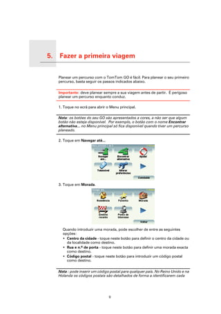 5.   Fazer a primeira viagem

Fazer a primeira viagem
                               Planear um percurso com o TomTom GO é fácil. Para planear o seu primeiro
                               percurso, basta seguir os passos indicados abaixo.

                               Importante: deve planear sempre a sua viagem antes de partir. É perigoso
                               planear um percurso enquanto conduz.

                               1. Toque no ecrã para abrir o Menu principal.

                               Nota: os botões do seu GO são apresentados a cores, a não ser que algum
                               botão não esteja disponível. Por exemplo, o botão com o nome Encontrar
                               alternativa... no Menu principal só fica disponível quando tiver um percurso
                               planeado.

                               2. Toque em Navegar até...




                               3. Toque em Morada.




                                 Quando introduzir uma morada, pode escolher de entre as seguintes
                                 opções:
                                 • Centro da cidade - toque neste botão para definir o centro da cidade ou
                                   da localidade como destino.
                                 • Rua e n.º de porta - toque neste botão para definir uma morada exacta
                                   como destino.
                                 • Código postal - toque neste botão para introduzir um código postal
                                   como destino.

                               Nota : pode inserir um código postal para qualquer país. No Reino Unido e na
                               Holanda os códigos postais são detalhados de forma a identificarem cada




                                                            9
 