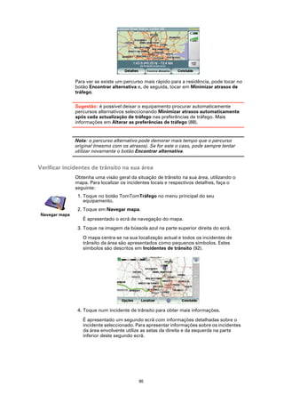 Para ver se existe um percurso mais rápido para a residência, pode tocar no
               botão Encontrar alternativa e, de seguida, tocar em Minimizar atrasos de
               tráfego.

               Sugestão: é possível deixar o equipamento procurar automaticamente
               percursos alternativos seleccionando Minimizar atrasos automaticamente
               após cada actualização de tráfego nas preferências de tráfego. Mais
               informações em Alterar as preferências de tráfego (88).


               Nota: o percurso alternativo pode demorar mais tempo que o percurso
               original (mesmo com os atrasos). Se for este o caso, pode sempre tentar
               utilizar novamente o botão Encontrar alternativa.


Verificar incidentes de trânsito na sua área
               Obtenha uma visão geral da situação de trânsito na sua área, utilizando o
               mapa. Para localizar os incidentes locais e respectivos detalhes, faça o
               seguinte:
                1. Toque no botão TomTomTráfego no menu principal do seu
                   equipamento.
                2. Toque em Navegar mapa.
Navegar mapa
                  É apresentado o ecrã de navegação do mapa.
                3. Toque na imagem da bússola azul na parte superior direita do ecrã.

                  O mapa centra-se na sua localização actual e todos os incidentes de
                  trânsito da área são apresentados como pequenos símbolos. Estes
                  símbolos são descritos em Incidentes de trânsito (92).




                4. Toque num incidente de trânsito para obter mais informações.

                  É apresentado um segundo ecrã com informações detalhadas sobre o
                  incidente seleccionado. Para apresentar informações sobre os incidentes
                  da área envolvente utilize as setas da direita e da esquerda na parte
                  inferior deste segundo ecrã.




                                            90
 