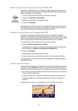 Definir a frequência de rádio para informações RDS-TMC
               Se souber a frequência de uma estação de rádio em particular que queira
               utilizar para obter as informações de tráfego RDS-TMC, faça o seguinte para
               definir a frequência manualmente.
                1. Toque na barra lateral de trânsito na Vista de condução.
                2. Toque em Sintonizar manualmente.

  Sintonizar    3. Introduza a frequência da estação de rádio.
 manualmente
                4. Toque em Concluído.

               O equipamento TomTom procura a sua estação de rádio. Se não encontrar
               uma estação de rádio na frequência que definiu, o equipamento continua a
               procurar automaticamente a próxima estação disponível.

Escolher o país correcto para a recepção RDS-TMC
               Se está a conduzir junto à fronteira de um país, o equipamento poderá
               sintonizar uma estação de rádio de um país vizinho. Se isto acontecer, só irá
               receber informações de trânsito RDS-TMC para esse país. Para definir o país
               para o qual pretende receber informações de trânsito, faça o seguinte:
               1. Toque na barra lateral de trânsito na Vista de condução.
               2. Toque em Alterar preferências de tráfego.

                 É apresentada uma lista de preferências que pode escolher, preferências
                 essas descritas em Alterar as preferências de tráfego (88).
               3. Toque em Concluído.

                 É apresentada uma lista de países vizinhos.
               4. Toque no país para o qual pretende receber as informações de trânsito.

               O equipamento TomTom procura então uma estação de rádio localizada no
               país seleccionado.

A barra lateral de trânsito
               A barra lateral de trânsito é apresentada no lado direito da Vista de condução
               quando o TomTomTráfego é activado. A barra lateral de trânsito mostra os
               incidentes de trânsito no seu percurso. Apresenta as seguintes informações:
               • Um símbolo para cada incidente de trânsito pela ordem em que ocorrem ao
                 longo do percurso planeado.
               • O atraso previsto para o próximo incidente de trânsito no seu percurso.
               • A distância desde a sua localização actual até ao próximo incidente no
                 percurso.

               É apresentado em baixo um exemplo de uma barra lateral de trânsito.




                                            91
 