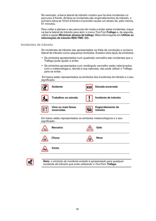 No exemplo, a barra lateral de trânsito mostra que há dois incidentes no
             percurso à frente. Ambos os incidentes são engarrafamentos de trânsito, o
             primeiro situa-se 15 km à frente e é previsto causar um atraso de, pelo menos,
             51 minutos.

             Para voltar a planear o seu percurso de modo a evitar estes incidentes, toque
             na barra lateral de trânsito para abrir o menu TomTomTráfego e, de seguida,
             utilize a opção Minimizar atrasos de tráfego. Mais informações em Utilizar as
             informações de trânsito RDS-TMC (88).

Incidentes de trânsito
             Os incidentes de trânsito são apresentados na Vista de condução e na barra
             lateral de trânsito como pequenos símbolos. Existem dois tipos de símbolos:
             • Os símbolos apresentados num quadrado vermelho são incidentes que o
               Tráfego pode ajudar a evitar.
             • Os símbolos apresentados num rectângulo vermelho estão relacionados
               com a meteorologia e, devido à sua natureza, não pode utilizar o Tráfego
               para os evitar.

             Em baixo estão representados os símbolos dos incidentes de trânsito e o seu
             significado:

                     Acidente                             Estrada encerrada



                     Trabalhos na estrada                 Incidente de trânsito


                     Uma ou mais faixas                   Engarrafamento de
                     encerradas                           trânsito


             Em baixo estão representados os símbolos meteorológicos e o seu
             significado:

                     Nevoeiro                              Gelo


                     Chuva                                 Neve


                     Vento




               Nota: o símbolo de incidente evitado é apresentado para qualquer
               incidente de trânsito que evite utilizando o TomTom Tráfego.




                                          92
 