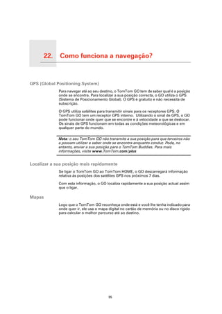 22.         Como funciona a navegação?

Como funciona a navegação?




GPS (Global Positioning System)
                             Para navegar até ao seu destino, o TomTom GO tem de saber qual é a posição
                             onde se encontra. Para localizar a sua posição correcta, o GO utiliza o GPS
                             (Sistema de Posicionamento Global). O GPS é gratuito e não necessita de
                             subscrição.

                             O GPS utiliza satélites para transmitir sinais para os receptores GPS. O
                             TomTom GO tem um receptor GPS interno. Utilizando o sinal de GPS, o GO
                             pode funcionar onde quer que se encontre e à velocidade a que se deslocar.
                             Os sinais de GPS funcionam em todas as condições meteorológicas e em
                             qualquer parte do mundo.

                             Nota: o seu TomTom GO não transmite a sua posição para que terceiros não
                             a possam utilizar e saber onde se encontra enquanto conduz. Pode, no
                             entanto, enviar a sua posição para o TomTom Buddies. Para mais
                             informações, visite www.TomTom.com/plus


Localizar a sua posição mais rapidamente
                             Se ligar o TomTom GO ao TomTom HOME, o GO descarregará informação
                             relativa às posições dos satélites GPS nos próximos 7 dias.

                             Com esta informação, o GO localiza rapidamente a sua posição actual assim
                             que o ligar.

Mapas
                             Logo que o TomTom GO reconheça onde está e você lhe tenha indicado para
                             onde quer ir, ele usa o mapa digital no cartão de memória ou no disco rígido
                             para calcular o melhor percurso até ao destino.




                                                         95
 