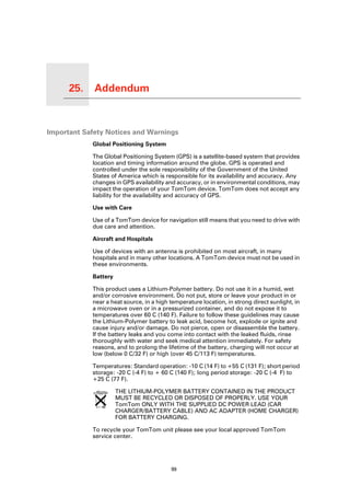 25.   Addendum

Addendum




Important Safety Notices and Warnings
                 Global Positioning System

                 The Global Positioning System (GPS) is a satellite-based system that provides
                 location and timing information around the globe. GPS is operated and
                 controlled under the sole responsibility of the Government of the United
                 States of America which is responsible for its availability and accuracy. Any
                 changes in GPS availability and accuracy, or in environmental conditions, may
                 impact the operation of your TomTom device. TomTom does not accept any
                 liability for the availability and accuracy of GPS.

                 Use with Care

                 Use of a TomTom device for navigation still means that you need to drive with
                 due care and attention.

                 Aircraft and Hospitals

                 Use of devices with an antenna is prohibited on most aircraft, in many
                 hospitals and in many other locations. A TomTom device must not be used in
                 these environments.

                 Battery

                 This product uses a Lithium-Polymer battery. Do not use it in a humid, wet
                 and/or corrosive environment. Do not put, store or leave your product in or
                 near a heat source, in a high temperature location, in strong direct sunlight, in
                 a microwave oven or in a pressurized container, and do not expose it to
                 temperatures over 60 C (140 F). Failure to follow these guidelines may cause
                 the Lithium-Polymer battery to leak acid, become hot, explode or ignite and
                 cause injury and/or damage. Do not pierce, open or disassemble the battery.
                 If the battery leaks and you come into contact with the leaked fluids, rinse
                 thoroughly with water and seek medical attention immediately. For safety
                 reasons, and to prolong the lifetime of the battery, charging will not occur at
                 low (below 0 C/32 F) or high (over 45 C/113 F) temperatures.

                 Temperatures: Standard operation: -10 C (14 F) to +55 C (131 F); short period
                 storage: -20 C (-4 F) to + 60 C (140 F); long period storage: -20 C (-4 F) to
                 +25 C (77 F).

                           THE LITHIUM-POLYMER BATTERY CONTAINED IN THE PRODUCT
                           MUST BE RECYCLED OR DISPOSED OF PROPERLY. USE YOUR
                           TomTom ONLY WITH THE SUPPLIED DC POWER LEAD (CAR
                           CHARGER/BATTERY CABLE) AND AC ADAPTER (HOME CHARGER)
                           FOR BATTERY CHARGING.

                 To recycle your TomTom unit please see your local approved TomTom
                 service center.




                                               99
 