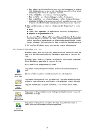 13
• Ruta más corta - la distancia más corta entre los lugares que ha estable-
cido. Esta puede que no sea la ruta más rápida, especialmente si la ruta
más corta pasa a través de un pueblo o ciudad.
• Evitar autopistas - una ruta que evita las autopistas.
• Ruta peatonal - una ruta diseñada para realizar el viaje a pie.
• Ruta en bicicleta - una ruta diseñada para realizar el viaje en bicicleta.
• Velocidad limitada - una ruta para un vehículo que sólo se puede condu-
cir a una velocidad limitada. Se debe especificar la velocidad máxima.
6. Elija cuando realizará el viaje que está planeando. Dispone de tres opcio-
nes:
• Ahora
• Fecha y hora específica - se le pedirá que introduzca el día y la hora.
• Ninguna fecha y hora específicas
Si selecciona Ahora o Fecha y hora específica, su GO utiliza IQ Routes para
calcular la mejor ruta posible a esa hora, utilizando las velocidades reales
medias medidas en las carreteras. De esta forma puede comparar cuanto
tiempo le llevará a distintas horas del día o en distintos días de la semana.
7. Su TomTom GO planea la ruta entre los dos lugares seleccionados.
Más información sobre una ruta
Puede acceder a estas opciones para la última ruta que planificó tocando Ver
ruta en el Menú Principal o el botón Detalles en la pantalla de resumen de
ruta.
Puede acceder a estas opciones para la última ruta que planificó tocando el
botón Detalles en la pantalla de resumen de ruta.
Podrá seleccionar las siguientes opciones:
Examinar
como texto
Toque este botón para obtener una lista de todas las instrucciones de la
ruta.
Es una función muy útil si necesita explicarle una ruta a alguien.
Examinar
como
imágenes
Toque este botón para ver cada giro en el viaje. Toque las flechas izquierda
y derecha para desplazarse hacia delante y hacia detrás a lo largo del viaje.
Toque la pantalla para apagar la pantalla 3D y ver el mapa desde arriba.
Examinar
mapa de ruta
Toque este botón para obtener una visión general de la ruta con ayuda del
explorador de mapa.
Mostrar
demo de ruta
Toque este botón para ver una demo del viaje. Se puede interrumpir la
demo en cualquier momento tocando la pantalla.
 