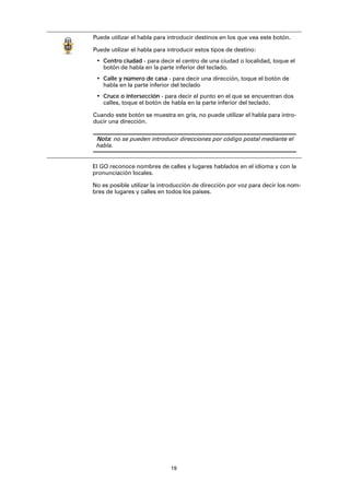 19
El GO reconoce nombres de calles y lugares hablados en el idioma y con la
pronunciación locales.
No es posible utilizar la introducción de dirección por voz para decir los nom-
bres de lugares y calles en todos los países.
Puede utilizar el habla para introducir destinos en los que vea este botón.
Puede utilizar el habla para introducir estos tipos de destino:
• Centro ciudad - para decir el centro de una ciudad o localidad, toque el
botón de habla en la parte inferior del teclado.
• Calle y número de casa - para decir una dirección, toque el botón de
habla en la parte inferior del teclado
• Cruce o intersección - para decir el punto en el que se encuentran dos
calles, toque el botón de habla en la parte inferior del teclado.
Cuando este botón se muestra en gris, no puede utilizar el habla para intro-
ducir una dirección.
Nota: no se pueden introducir direcciones por código postal mediante el
habla.
 