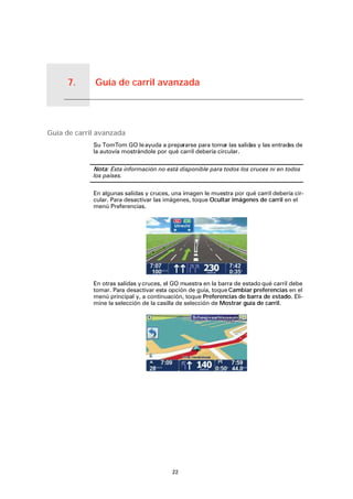 Guía de carril avanzada7.
22
Guía de carril avanzada
Guía de carril avanzada
Su TomTom GO leayuda a prepararse para tomar las salidas y las entradas de
la autovía mostrándole por qué carril debería circular.
Nota: Esta información no está disponible para todos los cruces ni en todos
los países.
En algunas salidas y cruces, una imagen le muestra por qué carril debería cir-
cular. Para desactivar las imágenes, toque Ocultar imágenes de carril en el
menú Preferencias.
En otras salidas ycruces, el GO muestra en la barra de estado qué carril debe
tomar. Para desactivar esta opción de guía, toque Cambiar preferencias en el
menú principal y, a continuación, toque Preferencias de barra de estado. Eli-
mine la selección de la casilla de selección de Mostrar guía de carril.
 