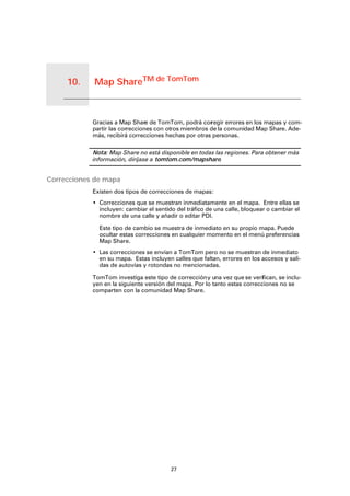 Map ShareTM de TomTom10.
27
Map ShareTM de TomTom
Gracias a Map Share de TomTom, podrá corregir errores en los mapas y com-
partir las correcciones con otros miembros de la comunidad Map Share. Ade-
más, recibirá correcciones hechas por otras personas.
Nota: Map Share no está disponible en todas las regiones. Para obtener más
información, diríjase a tomtom.com/mapshare.
Correcciones de mapa
Existen dos tipos de correcciones de mapas:
• Correcciones que se muestran inmediatamente en el mapa. Entre ellas se
incluyen: cambiar el sentido del tráfico de una calle, bloquear o cambiar el
nombre de una calle y añadir o editar PDI.
Este tipo de cambio se muestra de inmediato en su propio mapa. Puede
ocultar estas correcciones en cualquier momento en el menú preferencias
Map Share.
• Las correcciones se envían a TomTom pero no se muestran de inmediato
en su mapa. Estas incluyen calles que faltan, errores en los accesos y sali-
das de autovías y rotondas no mencionadas.
TomTom investiga este tipo de correccióny una vez que se verifican, se inclu-
yen en la siguiente versión del mapa. Por lo tanto estas correcciones no se
comparten con la comunidad Map Share.
 