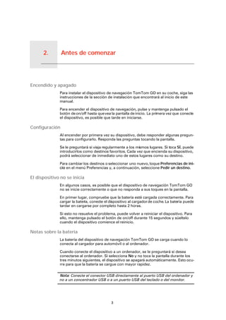 Antes de comenzar2.
3
Antes de comenzar
Encendido y apagado
Para instalar el dispositivo de navegación TomTom GO en su coche, siga las
instrucciones de la sección de instalación que encontrará al inicio de este
manual.
Para encender el dispositivo de navegación, pulse y mantenga pulsado el
botón de on/off hasta quevea la pantalla de inicio. La primera vez que conecte
el dispositivo, es posible que tarde en iniciarse.
Configuración
Al encender por primera vez su dispositivo, debe responder algunas pregun-
tas para configurarlo. Responda las preguntas tocando la pantalla.
Se le preguntará si viaja regularmente a los mismos lugares. Si toca SÍ, puede
introducirlos como destinos favoritos. Cada vez que encienda su dispositivo,
podrá seleccionar de inmediato uno de estos lugares como su destino.
Para cambiar los destinos o seleccionar uno nuevo, toque Preferencias de ini-
cio en el menú Preferencias y, a continuación, seleccione Pedir un destino.
El dispositivo no se inicia
En algunos casos, es posible que el dispositivo de navegación TomTom GO
no se inicie correctamente o que no responda a sus toques en la pantalla.
En primer lugar, compruebe que la batería esté cargada correctamente. Para
cargar la batería, conecte el dispositivo al cargadorde coche. La batería puede
tardar en cargarse por completo hasta 2 horas.
Si esto no resuelve el problema, puede volver a reiniciar el dispositivo. Para
ello, mantenga pulsado el botón de on/off durante 15 segundos y súeltelo
cuando el dispositivo comience el reinicio.
Notas sobre la batería
La batería del dispositivo de navegación TomTom GO se carga cuando lo
conecta al cargador para automóvil o al ordenador.
Cuando conecte el dispositivo a un ordenador, se le preguntará si desea
conectarse al ordenador. Si selecciona No y no toca la pantalla durante los
tres minutos siguientes, el dispositivo se apagará automáticamente. Esto ocu-
rre para que la batería se cargue con mayor rapidez.
Nota: Conecte el conector USB directamente al puerto USB del ordenador y
no a un concentrador USB o a un puerto USB del teclado o del monitor.
 