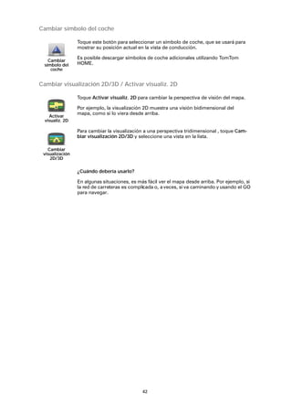 42
Cambiar símbolo del coche
Cambiar visualización 2D/3D / Activar visualiz. 2D
¿Cuándo debería usarlo?
En algunas situaciones, es más fácil ver el mapa desde arriba. Por ejemplo, si
la red de carreteras es complicada o, aveces, si va caminando y usando el GO
para navegar.
Cambiar
símbolo del
coche
Toque este botón para seleccionar un símbolo de coche, que se usará para
mostrar su posición actual en la vista de conducción.
Es posible descargar símbolos de coche adicionales utilizando TomTom
HOME.
Activar
visualiz. 2D
Toque Activar visualiz. 2D para cambiar la perspectiva de visión del mapa.
Por ejemplo, la visualización 2D muestra una visión bidimensional del
mapa, como si lo viera desde arriba.
Cambiar
visualización
2D/3D
Para cambiar la visualización a una perspectiva tridimensional , toque Cam-
biar visualización 2D/3D y seleccione una vista en la lista.
 