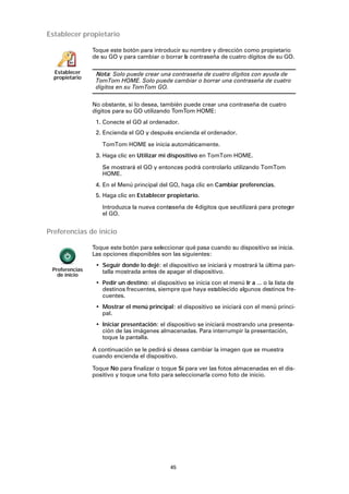 45
Establecer propietario
Preferencias de inicio
Establecer
propietario
Toque este botón para introducir su nombre y dirección como propietario
de su GO y para cambiar o borrar la contraseña de cuatro dígitos de su GO.
Nota: Solo puede crear una contraseña de cuatro dígitos con ayuda de
TomTom HOME. Solo puede cambiar o borrar una contraseña de cuatro
dígitos en su TomTom GO.
No obstante, si lo desea, también puede crear una contraseña de cuatro
dígitos para su GO utilizando TomTom HOME:
1. Conecte el GO al ordenador.
2. Encienda el GO y después encienda el ordenador.
TomTom HOME se inicia automáticamente.
3. Haga clic en Utilizar mi dispositivo en TomTom HOME.
Se mostrará el GO y entonces podrá controlarlo utilizando TomTom
HOME.
4. En el Menú principal del GO, haga clic en Cambiar preferencias.
5. Haga clic en Establecer propietario.
Introduzca la nueva contraseña de 4dígitos que seutilizará para proteger
el GO.
Preferencias
de inicio
Toque este botón para seleccionar qué pasa cuando su dispositivo se inicia.
Las opciones disponibles son las siguientes:
• Seguir donde lo dejé: el dispositivo se iniciará y mostrará la última pan-
talla mostrada antes de apagar el dispositivo.
• Pedir un destino: el dispositivo se inicia con el menú Ir a ... o la lista de
destinos frecuentes, siempre que haya establecido algunos destinos fre-
cuentes.
• Mostrar el menú principal: el dispositivo se iniciará con el menú princi-
pal.
• Iniciar presentación: el dispositivo se iniciará mostrando una presenta-
ción de las imágenes almacenadas. Para interrumpir la presentación,
toque la pantalla.
A continuación se le pedirá si desea cambiar la imagen que se muestra
cuando encienda el dispositivo.
Toque No para finalizar o toque Sí para ver las fotos almacenadas en el dis-
positivo y toque una foto para seleccionarla como foto de inicio.
 