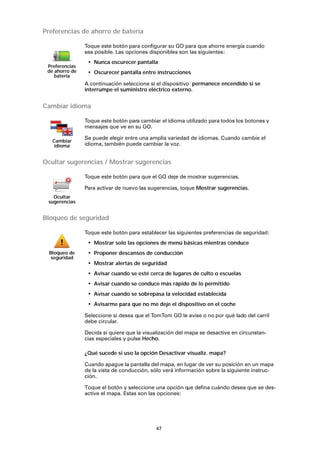 47
Preferencias de ahorro de batería
Cambiar idioma
Ocultar sugerencias / Mostrar sugerencias
Bloqueo de seguridad
¿Qué sucede si uso la opción Desactivar visualiz. mapa?
Cuando apague la pantalla del mapa, en lugar de ver su posición en un mapa
de la vista de conducción, sólo verá información sobre la siguiente instruc-
ción.
Toque el botón y seleccione una opción que defina cuándo desea que se des-
active el mapa. Estas son las opciones:
Preferencias
de ahorro de
batería
Toque este botón para configurar su GO para que ahorre energía cuando
sea posible. Las opciones disponibles son las siguientes:
• Nunca oscurecer pantalla
• Oscurecer pantalla entre instrucciones
A continuación seleccione si el dispositivo permanece encendido si se
interrumpe el suministro eléctrico externo.
Cambiar
idioma
Toque este botón para cambiar el idioma utilizado para todos los botones y
mensajes que ve en su GO.
Se puede elegir entre una amplia variedad de idiomas. Cuando cambie el
idioma, también puede cambiar la voz.
Ocultar
sugerencias
Toque este botón para que el GO deje de mostrar sugerencias.
Para activar de nuevo las sugerencias, toque Mostrar sugerencias.
Bloqueo de
seguridad
Toque este botón para establecer las siguientes preferencias de seguridad:
• Mostrar solo las opciones de menú básicas mientras conduce
• Proponer descansos de conducción
• Mostrar alertas de seguridad
• Avisar cuando se esté cerca de lugares de culto o escuelas
• Avisar cuando se conduce más rápido de lo permitido
• Avisar cuando se sobrepasa la velocidad establecida
• Avisarme para que no me deje el dispositivo en el coche
Seleccione si desea que el TomTom GO le avise o no por qué lado del carril
debe circular.
Decida si quiere que la visualización del mapa se desactive en circunstan-
cias especiales y pulse Hecho.
 