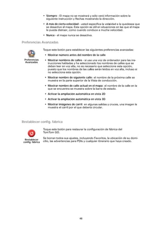 48
• Siempre - El mapa no se mostrará y sólo verá información sobre la
siguiente instrucción y flechas mostrando la dirección.
• A más de cierta velocidad - usted especifica la velocidad a la quedesea que
se desactive el mapa. Esta opción es útil en situaciones en las que el mapa
le pueda distraer, como cuando conduce a mucha velocidad.
• Nunca - el mapa nunca se desactiva.
Preferencias Avanzadas
Restablecer config. fábrica
Preferencias
Avanzadas
Toque este botón para establecer las siguientes preferencias avanzadas:
• Mostrar número antes del nombre de la calle
• Mostrar nombres de calles - si usa una voz de ordenador para las ins-
trucciones habladas y ha seleccionado los nombres de calles que se
deben leer en voz alta, no es necesario que seleccione esta opción,
puesto que los nombres de las calles serán leídos en voz alta, incluso si
no selecciona esta opción.
• Mostrar nombre de siguiente calle: el nombre de la próxima calle se
muestra en la parte superior de la Vista de conducción.
• Mostrar nombre de calle actual en el mapa: el nombre de la calle en la
que se encuentra se muestra sobre la barra de estado.
• Activar la ampliación automática en vista 2D
• Activar la ampliación automática en vista 3D
• Mostrar imágenes de carril: en algunas salidas y cruces, una imagen le
muestra el carril por el que debería circular.
Restablecer
config. fábrica
Toque este botón para restaurar la configuración de fábrica del
TomTom GO.
Se borran todos sus ajustes, incluyendo Favoritos, la ubicación de su domi-
cilio, las advertencias para PDIs y cualquier itinerario que haya creado.
 