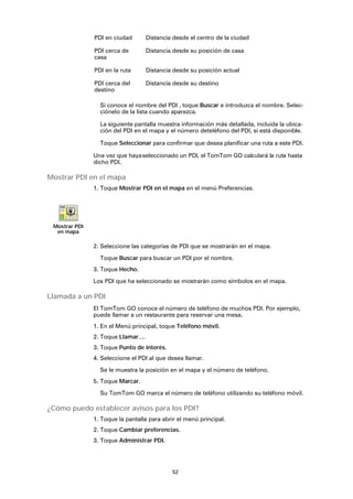 52
Si conoce el nombre del PDI , toque Buscar e introduzca el nombre. Selec-
ciónelo de la lista cuando aparezca.
La siguiente pantalla muestra información más detallada, incluida la ubica-
ción del PDI en el mapa y el número deteléfono del PDI, si está disponible.
Toque Seleccionar para confirmar que desea planificar una ruta a este PDI.
Una vez que hayaseleccionado un PDI, el TomTom GO calculará la ruta hasta
dicho PDI.
Mostrar PDI en el mapa
1. Toque Mostrar PDI en el mapa en el menú Preferencias.
2. Seleccione las categorías de PDI que se mostrarán en el mapa.
Toque Buscar para buscar un PDI por el nombre.
3. Toque Hecho.
Los PDI que ha seleccionado se mostrarán como símbolos en el mapa.
Llamada a un PDI
El TomTom GO conoce el número de teléfono de muchos PDI. Por ejemplo,
puede llamar a un restaurante para reservar una mesa.
1. En el Menú principal, toque Teléfono móvil.
2. Toque Llamar....
3. Toque Punto de interés.
4. Seleccione el PDI al que desea llamar.
Se le muestra la posición en el mapa y el número de teléfono.
5. Toque Marcar.
Su TomTom GO marca el número de teléfono utilizando su teléfono móvil.
¿Cómo puedo establecer avisos para los PDI?
1. Toque la pantalla para abrir el menú principal.
2. Toque Cambiar preferencias.
3. Toque Administrar PDI.
PDI en ciudad Distancia desde el centro de la ciudad
PDI cerca de
casa
Distancia desde su posición de casa
PDI en la ruta Distancia desde su posición actual
PDI cerca del
destino
Distancia desde su destino
Mostrar PDI
en mapa
 