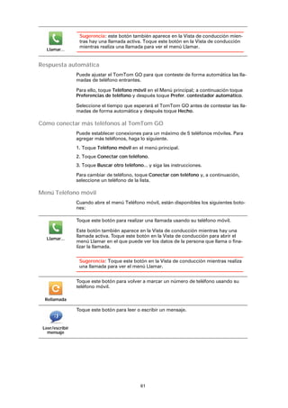 61
Respuesta automática
Puede ajustar el TomTom GO para que conteste de forma automática las lla-
madas de teléfono entrantes.
Para ello, toque Teléfono móvil en el Menú principal; a continuación toque
Preferencias de teléfono y después toque Prefer. contestador automático.
Seleccione el tiempo que esperará el TomTom GO antes de contestar las lla-
madas de forma automática y después toque Hecho.
Cómo conectar más teléfonos al TomTom GO
Puede establecer conexiones para un máximo de 5 teléfonos móviles. Para
agregar más teléfonos, haga lo siguiente.
1. Toque Teléfono móvil en el menú principal.
2. Toque Conectar con teléfono.
3. Toque Buscar otro teléfono... y siga las instrucciones.
Para cambiar de teléfono, toque Conectar con teléfono y, a continuación,
seleccione un teléfono de la lista.
Menú Teléfono móvil
Cuando abre el menú Teléfono móvil, están disponibles los siguientes boto-
nes:
Llamar...
Sugerencia: este botón también aparece en la Vista de conducción mien-
tras hay una llamada activa. Toque este botón en la Vista de conducción
mientras realiza una llamada para ver el menú Llamar.
Llamar...
Toque este botón para realizar una llamada usando su teléfono móvil.
Este botón también aparece en la Vista de conducción mientras hay una
llamada activa. Toque este botón en la Vista de conducción para abrir el
menú Llamar en el que puede ver los datos de la persona que llama o fina-
lizar la llamada.
Sugerencia: Toque este botón en la Vista de conducción mientras realiza
una llamada para ver el menú Llamar.
Rellamada
Toque este botón para volver a marcar un número de teléfono usando su
teléfono móvil.
Leer/escribir
mensaje
Toque este botón para leer o escribir un mensaje.
 