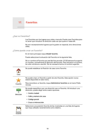 Favoritos17.
63
Favoritos
¿Qué es Favoritos?
Los Favoritos son los lugares que visita a menudo.Puede crear Favoritos para
no tener que introducir la dirección cada vez que quiera ir hasta allí.
No son necesariamente lugares que le gusten en especial, sino direcciones
útiles.
¿Cómo puedo crear un Favorito?
En el menú principal, toque Añadir favorito.
Puede seleccionar la situación del Favorito en la siguiente lista.
Dé un nombre al Favorito que sea fácil de recordar. El GO siempre le sugerirá
un nombre, normalmente la dirección del Favorito. Para introducir el nombre,
tan sólo comience a escribir. No es necesario borrar el nombre sugerido.
Casa
Se puede establecer la Posición de casa como Favorito.
Favorito
No puede crear un Favorito a partir de otro Favorito. Esta opción nunca
estará disponible en este menú.
Para renombrar un favorito, toque Administrar favoritos en el menú Prefe-
rencias.
Dirección
Se puede especificar que una dirección sea un Favorito. Al introducir una
dirección, puede elegir entre cuatro opciones.
• Centro ciudad
• Calle y número de casa
• Código postal
• Cruce o intersección
Destino
reciente
Seleccione una posición favorita de las mostradas en una lista de lugares
que haya utilizado recientemente como destino.
 