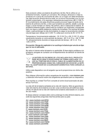 83
Batería
Este producto utiliza una batería de polímero de litio. No lo utilice en un
ambiente húmedo, mojado y/o corrosivo. No coloque, almacene ni deje su
producto en o cerca de una fuente de calor, en un lugar con altas temperatu-
ras, bajo la acción directa de la luz solar, en un horno microondas o en un con-
tenedor presurizado, ni lo exponga a temperaturas superiores a 60 C (140 F).
El incumplimiento de estas directrices puede provocar fugas de ácido de la
batería de polímero de litio, o bien que la batería se caliente, estalle o prenda
fuego y cause heridas y/o daños. No perfore, abra ni desmonte la batería. Si
la batería presenta fugasy usted entra en contacto con losfluidos, enjuáguese
bien con agua y solicite asistencia médica de inmediato. Por razones de segu-
ridad, y para prolongar la vida de la batería, la carga no se producirá a tempe-
raturas bajas (por debajo de 0 C/32 F) o altas (por encima de 45 C/113 F).
Temperatura: funcionamiento estándar: -10 C (14 F) a +55 C (131 F); alma-
cenamiento durante un corto periodo de tiempo: -20 C (-4 F) a + 60 C (140
F); almacenamiento durante un largo periodo de tiempo: -20 C (-4 F) a
+25 C (77 F).
Precaución: Riesgo de explosión si se sustituye la batería por una de un tipo
que no sea el adecuado.
No retire ni intente retirar la batería no sustituible. Si tiene algún problema con
la batería, póngase en contacto con el departamento de atención al cliente de
TomTom.
LA BATERÍA DE POLÍMERO DE LITIO INCLUIDA EN EL PRODUCTO
DEBE RECICLARSE O DESECHARSE DE FORMA ADECUADA. UTI-
LICE SU TOMTOM SÓLO CON EL CABLE DE ALIMENTACIÓN DE CC
PROPORCIONADO (CABLE DEL CARGADOR DE COCHE/DE LA BATE-
RÍA) Y EL ADAPTADOR DE CA (CARGADOR DOMÉSTICO) PARA CARGAR LA
BATERÍA.
Utilice este dispositivo con el cargador que se le proporciona con dicho dis-
positivo.
Para obtener información sobre cargadores de recambio, visite tomtom.com
y obtendrá información sobre los cargadores aprobados para su dispositivo.
Para reciclar su unidad TomTom consulte al centro local autorizado de asis-
tencia TomTom.
La vida útil de la batería señalada es la vida útil máxima. Sólo se garantiza la
vida útil máxima de la batería si se dan unas condiciones atmosféricas espe-
cíficas. El cálculo de la vida útil máxima de la batería está basado en un perfil
de uso medio.
Si desea obtener consejos sobre cómo prolongar la vida útil de la batería, con-
sulte las siguientes preguntas más frecuentes para su país:
AU: www.tomtom.com/8703
CZ: www.tomtom.com/7509
DE: www.tomtom.com/7508
DK: www.tomtom.com/9298
ES: www.tomtom.com/7507
FI: www.tomtom.com/9299
FR: www.tomtom.com/7506
HU: www.tomtom.com/10251
IT: www.tomtom.com/7505
NL: www.tomtom.com/7504
PL: www.tomtom.com/7503
PT: www.tomtom.com/8029
RU: www.tomtom.com/10250
SE: www.tomtom.com/8704
 
