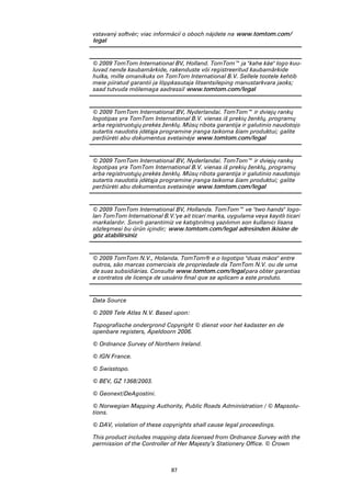 87
vstavaný softvér; viac informácií o oboch nájdete na www.tomtom.com/
legal
© 2009 TomTom International BV, Holland. TomTom™ ja "kahe käe" logo kuu-
luvad nende kaubamärkide, rakenduste või registreeritud kaubamärkide
hulka, mille omanikuks on TomTom International B.V. Sellele tootele kehtib
meie piiratud garantii ja lõppkasutaja litsentsileping manustarkvara jaoks;
saad tutvuda mõlemaga aadressil www.tomtom.com/legal
© 2009 TomTom International BV, Nyderlandai. TomTom™ ir dviejų rankų
logotipas yra TomTom International B.V. vienas iš prekių ženklų, programų
arba registruotųjų prekės ženklų. Mūsų ribota garantija ir galutinio naudotojo
sutartis naudotis įdėtąja programine įranga taikoma šiam produktui; galite
peržiūrėti abu dokumentus svetainėje www.tomtom.com/legal
© 2009 TomTom International BV, Nyderlandai. TomTom™ ir dviejų rankų
logotipas yra TomTom International B.V. vienas iš prekių ženklų, programų
arba registruotųjų prekės ženklų. Mūsų ribota garantija ir galutinio naudotojo
sutartis naudotis įdėtąja programine įranga taikoma šiam produktui; galite
peržiūrėti abu dokumentus svetainėje www.tomtom.com/legal
© 2009 TomTom International BV, Hollanda. TomTom™ ve "two hands" logo-
ları TomTom International B.V.'ye ait ticari marka, uygulama veya kayıtlı ticari
markalardır. Sınırlı garantimiz ve katıştırılmış yazılımın son kullanıcı lisans
sözleşmesi bu ürün içindir; www.tomtom.com/legal adresinden ikisine de
göz atabilirsiniz
© 2009 TomTom N.V., Holanda. TomTom® e o logotipo "duas mãos" entre
outros, são marcas comerciais de propriedade da TomTom N.V. ou de uma
de suas subsidiárias. Consulte www.tomtom.com/legal para obter garantias
e contratos de licença de usuário final que se aplicam a este produto.
Data Source
© 2009 Tele Atlas N.V. Based upon:
Topografische ondergrond Copyright © dienst voor het kadaster en de
openbare registers, Apeldoorn 2006.
© Ordnance Survey of Northern Ireland.
© IGN France.
© Swisstopo.
© BEV, GZ 1368/2003.
© Geonext/DeAgostini.
© Norwegian Mapping Authority, Public Roads Administration / © Mapsolu-
tions.
© DAV, violation of these copyrights shall cause legal proceedings.
This product includes mapping data licensed from Ordnance Survey with the
permission of the Controller of Her Majesty’s Stationery Office. © Crown
 