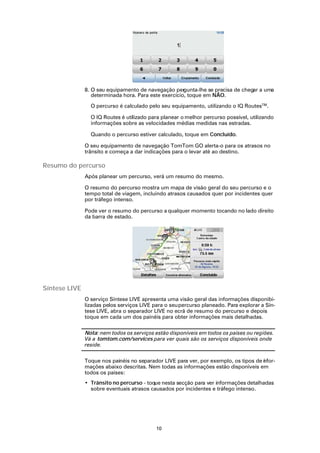 8. O seu equipamento de navegação per   gunta-lhe se precisa de chegar a uma
                  determinada hora. Para este exercício, toque em NÃO.

                 O percurso é calculado pelo seu equipamento, utilizando o IQ RoutesTM.

                 O IQ Routes é utilizado para planear o melhor percurso possível, utilizando
                 informações sobre as velocidades médias medidas nas estradas.

                 Quando o percurso estiver calculado, toque em Concluído.

               O seu equipamento de navegação TomTom GO alerta-o para os atrasos no
               trânsito e começa a dar indicações para o levar até ao destino.

Resumo do percurso
               Após planear um percurso, verá um resumo do mesmo.

               O resumo do percurso mostra um mapa de visão geral do seu percurso e o
               tempo total de viagem, incluindo atrasos causados quer por incidentes quer
               por tráfego intenso.

               Pode ver o resumo do percurso a qualquer momento tocando no lado direito
               da barra de estado.




Síntese LIVE
               O serviço Síntese LIVE apresenta uma visão geral das informações disponibi-
               lizadas pelos serviços LIVE para o seu percurso planeado. Para explorar a Sín-
               tese LIVE, abra o separador LIVE no ecrã de resumo do percurso e depois
               toque em cada um dos painéis para obter informações mais detalhadas.

               Nota: nem todos os serviços estão disponíveis em todos os países ou regiões.
               Vá a tomtom.com/services para ver quais são os serviços disponíveis onde
               reside.

               Toque nos painéis no separador LIVE para ver, por exemplo, os tipos de nfor-
                                                                                      i
               mações abaixo descritas. Nem todas as informações estão disponíveis em
               todos os países:
               • Trânsito no percurso - toque nesta secção para ver informações detalhadas
                 sobre eventuais atrasos causados por incidentes e tráfego intenso.




                                            10
 