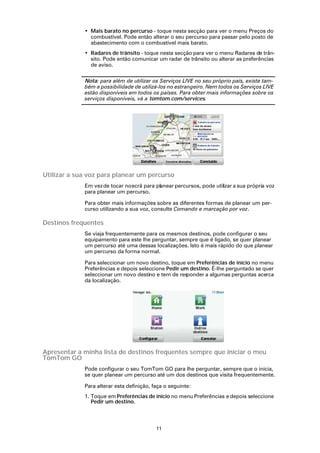 • Mais barato no percurso - toque nesta secção para ver o menu Preços do
               combustível. Pode então alterar o seu percurso para passar pelo posto de
               abastecimento com o combustível mais barato.
             • Radares de trânsito - toque nesta secção para ver o menu Radares de trân-
               sito. Pode então comunicar um radar de trânsito ou alterar as preferências
               de aviso.

             Nota: para além de utilizar os Serviços LIVE no seu próprio país, existe tam-
             bém a possibilidade de utilizá-los no estrangeiro. Nem todos os Serviços LIVE
             estão disponíveis em todos os países. Para obter mais informações sobre os
             serviços disponíveis, vá a tomtom.com/services.




Utilizar a sua voz para planear um percurso
             Em vez de tocar no ecrã para planear percursos, pode utilizar a sua própria voz
             para planear um percurso.

             Para obter mais informações sobre as diferentes formas de planear um per-
             curso utilizando a sua voz, consulte Comando e marcação por voz.

Destinos frequentes
             Se viaja frequentemente para os mesmos destinos, pode configurar o seu
             equipamento para este lhe perguntar, sempre que é ligado, se quer planear
             um percurso até uma dessas localizações. Isto é mais rápido do que planear
             um percurso da forma normal.

             Para seleccionar um novo destino, toque em Preferências de início no menu
             Preferências e depois seleccione Pedir um destino. É-lhe perguntado se quer
             seleccionar um novo destino e tem de res ponder a algumas perguntas acerca
             da localização.




Apresentar a minha lista de destinos frequentes sempre que iniciar o meu
TomTom GO
             Pode configurar o seu TomTom GO para lhe perguntar, sempre que o inicia,
             se quer planear um percurso até um dos destinos que visita frequentemente.

             Para alterar esta definição, faça o seguinte:
             1. Toque em Preferências de início no menu Preferências e depois seleccione
                Pedir um destino.



                                           11
 
