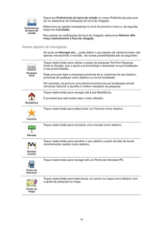 Toque em Preferências de barra de estado no menu Preferências para acti-
                var ou desactivar as indicações de hora de chegada.

                Seleccione as opções necessárias no ecrã do primeiro menu e, de seguida,
 Preferências
 de barra de    toque em Concluído.
    estado
                Para activar as notificações de hora de chegada, seleccione Mostrar dife-
                rença relativamente à hora de chegada.


Outras opções de navegação
                Ao tocar em Navegar até..., pode definir o seu destin de várias formas e não
                                                                     o
                apenas introduzindo a morada. As outras possibilidades são as seguintes:

                Toque neste botão para utilizar a opção de pesquisa TomTom Pesquisa
                local no Google, que o ajuda a procurarlojas e empresas na sua localização
                e nas proximidades.
  Pesquisa
    local       Pode procurar lojas e empresas próximas de si, próximas do seu destino,
                próximas de qualquer outro destino ou numa localidade.

                Por exemplo, se procura uma piscina próxima da sua localização actual,
                introduza "piscina" e escolha o melhor resultado da pesquisa.

                Toque neste botão para navegar até à sua Residência.

                É provável que este botão seja o mais utilizado.
  Residência

                Toque neste botão para seleccionar um Favorito como destino.


   Favorito

                Toque neste botão para introduzir uma morada como destino.


   Morada

                Toque neste botão para escolher o seu destino a partir da lista de locais
                recentemente usados como destino.

   Destino
   recente

                Toque neste botão para navegar até um Ponto de interesse (PI).


  Ponto de
  Interesse

                Toque neste botão para seleccionar um ponto no mapa como destino com
                a ajuda da pesquisa no mapa.

  Ponto no
   mapa




                                             13
 