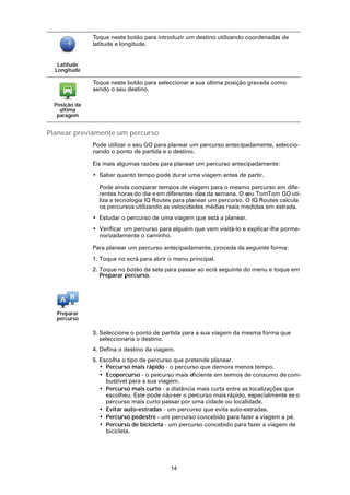 Toque neste botão para introduzir um destino utilizando coordenadas de
               latitude e longitude.


   Latitude
  Longitude

               Toque neste botão para seleccionar a sua última posição gravada como
               sendo o seu destino.

  Posição da
    última
   paragem


Planear previamente um percurso
               Pode utilizar o seu GO para planear um percurso antecipadamente, seleccio-
               nando o ponto de partida e o destino.

               Eis mais algumas razões para planear um percurso antecipadamente:
               • Saber quanto tempo pode durar uma viagem antes de partir.

                 Pode ainda comparar tempos de viagem para o mesmo percurso em dife-
                 rentes horas do dia e em diferentes dias da semana. O seu TomTom GO uti-
                 liza a tecnologia IQ Routes para planear um percurso. O IQ Routes calcula
                 os percursos utilizando as velocidades médias reais medidas em estrada.
               • Estudar o percurso de uma viagem que está a planear.
               • Verificar um percurso para alguém que vem visitá-lo e explicar-lhe porme-
                 norizadamente o caminho.

               Para planear um percurso antecipadamente, proceda da seguinte forma:
               1. Toque no ecrã para abrir o menu principal.
               2. Toque no botão da seta para passar ao ecrã seguinte do menu e toque em
                  Preparar percurso.




  Preparar
  percurso

               3. Seleccione o ponto de partida para a sua viagem da mesma forma que
                  seleccionaria o destino.
               4. Defina o destino da viagem.
               5. Escolha o tipo de percurso que pretende planear.
                  • Percurso mais rápido - o percurso que demora menos tempo.
                  • Ecopercurso - o percurso mais eficiente em termos de consumo de com-
                    bustível para a sua viagem.
                  • Percurso mais curto - a distância mais curta entre as localizações que
                    escolheu. Este pode não ser o percurso mais rápido, especialmente se o
                    percurso mais curto passar por uma cidade ou localidade.
                  • Evitar auto-estradas - um percurso que evita auto-estradas.
                  • Percurso pedestre - um percurso concebido para fazer a viagem a pé.
                  • Percurso de bicicleta - um percurso concebido para fazer a viagem de
                    bicicleta.




                                           14
 