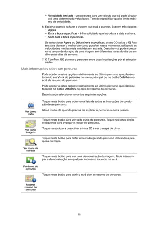• Velocidade limitada - um percurso para um veículo que só pode circular
                    até uma determinada velocidade. Tem de especificar qual o limite máxi-
                    mo de velocidade.
                6. Escolha quando irá fazer a viagem que está a planear. Existem três opções:
                   • Agora
                   • Data e hora específicas - é-lhe solicitado que introduza a data e a hora.
                   • Sem data e hora específicas

                  Se seleccionar Agora ou Data e hora específicas, o seu GO utiliza o IQ Rou-
                  tes para planear o melhor percurso possível nesse momento, utilizando as
                  velocidades médias reais medidas em estrada. Desta forma, pode compa-
                  rar o tempo de duração de uma viagem em diferentes horas do dia ou em
                  diferentes dias da semana.
                7. O TomTom GO planeia o percurso entre duas localizações por si seleccio-
                   nadas.

Mais informações sobre um percurso
                Pode aceder a estas opções relativamente ao último percurso que planeou
                tocando em Vista do percurso no menu principal ou no botão Detalhes no
                ecrã de resumo do percurso.

                Pode aceder a estas opções relativamente ao último percurso que planeou
                tocando no botão Detalhes no ecrã de resumo do percurso.

                Depois pode seleccionar uma das seguintes opções:

                Toque neste botão para obter uma lista de todas as instruções de condu-
                ção desse percurso.

                Isto é muito útil quando precisa de explicar o percurso a outra pessoa.
  Ver como
    texto

                Toque neste botão para ver cada curva do percurso. Toque nas setas direita
                e esquerda para avançar e recuar no percurso.

                Toque no ecrã para desactivar a vista 3D e ver o mapa de cima.
  Ver como
  imagens

                Toque neste botão para obter uma visão geral do percurso utilizando a pes-
                quisa no mapa.

 Ver mapa da
   estrada

                Toque neste botão para ver uma demonstração da viagem. Pode interrom-
                per a demonstração em qualquer momento tocando no ecrã.

 Ver demo. do
   percurso

                Toque neste botão para abrir o ecrã com o resumo do percurso.


   Mostrar
  resumo do
   percurso




                                             15
 