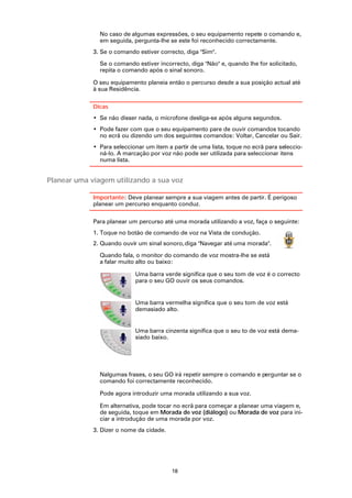 No caso de algumas expressões, o seu equipamento repete o comando e,
               em seguida, pergunta-lhe se este foi reconhecido correctamente.
             3. Se o comando estiver correcto, diga "Sim".

               Se o comando estiver incorrecto, diga "Não" e, quando lhe for solicitado,
               repita o comando após o sinal sonoro.

             O seu equipamento planeia então o percurso desde a sua posição actual até
             à sua Residência.

             Dicas
             • Se não disser nada, o microfone desliga-se após alguns segundos.
             • Pode fazer com que o seu equipamento pare de ouvir comandos tocando
               no ecrã ou dizendo um dos seguintes comandos: Voltar, Cancelar ou Sair.
             • Para seleccionar um item a partir de uma lista, toque no ecrã para seleccio-
               ná-lo. A marcação por voz não pode ser utilizada para seleccionar itens
               numa lista.


Planear uma viagem utilizando a sua voz

             Importante: Deve planear sempre a sua viagem antes de partir. É perigoso
             planear um percurso enquanto conduz.

             Para planear um percurso até uma morada utilizando a voz, faça o seguinte:
             1. Toque no botão de comando de voz na Vista de condução.
             2. Quando ouvir um sinal sonoro, diga "Navegar até uma morada".

               Quando fala, o monitor do comando de voz mostra-lhe se está
               a falar muito alto ou baixo:

                            Uma barra verde significa que o seu tom de voz é o correcto
                            para o seu GO ouvir os seus comandos.


                            Uma barra vermelha significa que o seu tom de voz está
                            demasiado alto.


                            Uma barra cinzenta significa que o seu to de voz está dema-
                            siado baixo.




               Nalgumas frases, o seu GO irá repetir sempre o comando e perguntar se o
               comando foi correctamente reconhecido.

               Pode agora introduzir uma morada utilizando a sua voz.

               Em alternativa, pode tocar no ecrã para começar a planear uma viagem e,
               de seguida, toque em Morada de voz (diálogo) ou Morada de voz para ini-
               ciar a introdução de uma morada por voz.
             3. Dizer o nome da cidade.




                                          18
 